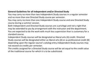 General Guidelines for all Independent and/or Directed Study  You may carry no more than two Independent Study courses in a regular semester and no more than one Directed Study course per semester. You may carry no more than one Independent Study course and one Directed Study course during a summer session. Both Independent and Directed Study courses are a privilege and not a right that may be extended to you by arrangement with the instructor and the department. You are expected to do the work with much less supervision than is customary for a standard course. Independent Study courses will be designated as liberal arts (A) credit. Directed Study courses will be designated either as liberal arts (A) or as professional credit (B) depending upon the regular course’s catalog entry.Independent Study courses may not exceed six credits per semester. The credits assigned for a Directed Study course will be set equal to the credit value of the traditional course for which it is to be substituted.  