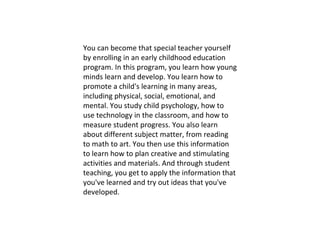 You can become that special teacher yourself by enrolling in an early childhood education program. In this program, you learn how young minds learn and develop. You learn how to promote a child's learning in many areas, including physical, social, emotional, and mental. You study child psychology, how to use technology in the classroom, and how to measure student progress. You also learn about different subject matter, from reading to math to art. You then use this information to learn how to plan creative and stimulating activities and materials. And through student teaching, you get to apply the information that you've learned and try out ideas that you've developed. 