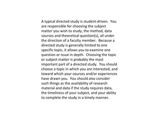 A typical directed study is student-driven.  You are responsible for choosing the subject matter you wish to study, the method, data sources and theoretical question(s), all under the direction of a faculty member.  Because a directed study is generally limited to one specific topic, it allows you to examine one question or issue in depth.  Choosing the topic or subject matter is probably the most important part of a directed study.  You should choose a topic in which you are interested, and toward which your courses and/or experiences have drawn you.  You should also consider such things as the availability of research material and data if the study requires data, the timeliness of your subject, and your ability to complete the study in a timely manner.   