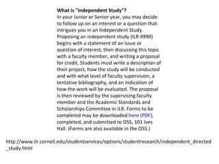 What is "Independent Study"? In your Junior or Senior year, you may decide to follow up on an interest or a question that intrigues you in an Independent Study. Proposing an independent study (ILR 4990) begins with a statement of an issue or question of interest, then discussing this topic with a faculty member, and writing a proposal for credit. Students must write a description of their project, how the study will be conducted and with what level of faculty supervision, a tentative bibliography, and an indication of how the work will be evaluated. The proposal is then reviewed by the supervising faculty member and the Academic Standards and Scholarships Committee in ILR. Forms to be completed may be downloaded  here (PDF) , completed, and submitted to OSS, 101 Ives Hall. (Forms are also available in the OSS.) http://www.ilr.cornell.edu/studentservices/options/studentresearch/independent_directed_study.html 
