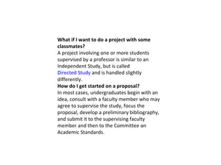 What if I want to do a project with some classmates? A project involving one or more students supervised by a professor is similar to an Independent Study, but is called  Directed Study  and is handled slightly differently. How do I get started on a proposal? In most cases, undergraduates begin with an idea, consult with a faculty member who may agree to supervise the study, focus the proposal, develop a preliminary bibliography, and submit it to the supervising faculty member and then to the Committee on Academic Standards. 