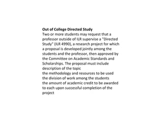 Out of College Directed Study Two or more students may request that a professor outside of ILR supervise a "Directed Study" (ILR 4990), a research project for which a proposal is developed jointly among the students and the professor, then approved by the Committee on Academic Standards and Scholarships. The proposal must include description of the topic the methodology and resources to be used the division of work among the students the amount of academic credit to be awarded to each upon successful completion of the project 