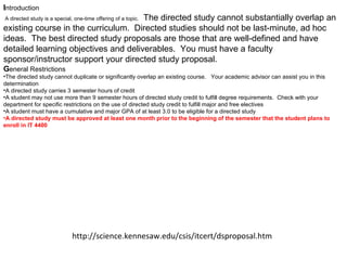 I ntroduction     A directed study is a special, one-time offering of a topic.   The directed study cannot substantially overlap an existing course in the curriculum.  Directed studies should not be last-minute, ad hoc ideas.  The best directed study proposals are those that are well-defined and have detailed learning objectives and deliverables.  You must have a faculty sponsor/instructor support your directed study proposal.   G eneral Restrictions The directed study cannot duplicate or significantly overlap an existing course.   Your academic advisor can assist you in this determination  A directed study carries 3 semester hours of credit  A student may not use more than 9 semester hours of directed study credit to fulfill degree requirements.  Check with your department for specific restrictions on the use of directed study credit to fulfill major and free electives  A student must have a cumulative and major GPA of at least 3.0 to be eligible for a directed study  A directed study must be approved at least one month prior to the beginning of the semester that the student plans to enroll in IT 4400 http://science.kennesaw.edu/csis/itcert/dsproposal.htm 