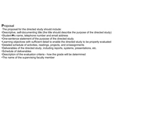 P roposal     The proposal for the directed study should include:  Descriptive, self-documenting title (the title should describe the purpose of the directed study)  Student�s name, telephone number and email address  One-sentence statement of the purpose of the directed study  Learning objectives with sufficient detail to enable the directed study to be properly evaluated  Detailed schedule of activities, readings, projects, and or/assignments  Deliverables of the directed study, including reports, systems, presentations, etc.  Schedule of deliverables  Description of the evaluation criteria - how the grade will be determined  The name of the supervising faculty member 