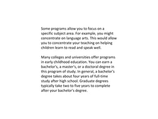Some programs allow you to focus on a specific subject area. For example, you might concentrate on language arts. This would allow you to concentrate your teaching on helping children learn to read and speak well. Many colleges and universities offer programs in early childhood education. You can earn a bachelor's, a master's, or a doctoral degree in this program of study. In general, a bachelor's degree takes about four years of full-time study after high school. Graduate degrees typically take two to five years to complete after your bachelor's degree. 