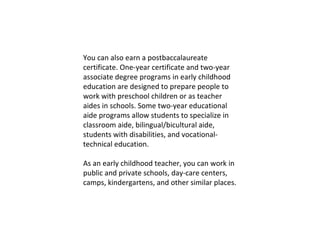 You can also earn a postbaccalaureate certificate. One-year certificate and two-year associate degree programs in early childhood education are designed to prepare people to work with preschool children or as teacher aides in schools. Some two-year educational aide programs allow students to specialize in classroom aide, bilingual/bicultural aide, students with disabilities, and vocational-technical education. As an early childhood teacher, you can work in public and private schools, day-care centers, camps, kindergartens, and other similar places. 
