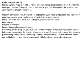 Undergraduate special Some programs require you to complete an admissions process separate from their general undergraduate admissions process. In such a case, you typically apply to the program after your freshman or sophomore year. Program admissions vary. However, for all programs, you need good grades. You also usually need to complete some combination of the following requirements: Praxis I (or some other exam that tests your general academic skills) Core courses Personal statement Required general education courses Depending on the program, you may first need to complete introductory education courses before you can apply to the teacher education program. Some schools require that students pass reading, computation, and writing skill tests. In some states, a criminal records check and child abuse registry clearance are required before beginning student teaching. 