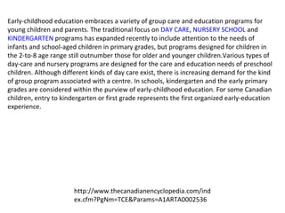 Early-childhood education embraces a variety of group care and education programs for young children and parents. The traditional focus on  DAY CARE ,  NURSERY SCHOOL  and  KINDERGARTEN  programs has expanded recently to include attention to the needs of infants and school-aged children in primary grades, but programs designed for children in the 2-to-8 age range still outnumber those for older and younger children.Various types of day-care and nursery programs are designed for the care and education needs of preschool children. Although different kinds of day care exist, there is increasing demand for the kind of group program associated with a centre. In schools, kindergarten and the early primary grades are considered within the purview of early-childhood education. For some Canadian children, entry to kindergarten or first grade represents the first organized early-education experience. http://www.thecanadianencyclopedia.com/index.cfm?PgNm=TCE&Params=A1ARTA0002536 