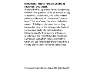 Instructional Models for Early Childhood Education. ERIC Digest.  What is the best approach for teaching young children? No question could be more pressing as teachers, researchers, and policy makers strive to make sure all children are "ready to learn." Yet, as of now, there is no definitive answer. This Digest discusses the existing knowledge base on the differential effects of various approaches to early education. Concurrently, the field eagerly anticipates results from the recently funded Preschool Curriculum Evaluation Research initiative, which will use randomized trials to examine a variety of preschool curricular approaches.  http://www.ericdigests.org/2003-3/early.htm 