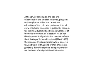 Although, depending on the age and experience of the children involved, programs may emphasize either the care or the education of the child at a particular time, all early-childhood education is guided by concern for the individual child and by an awareness of the need to nurture all aspects of his or her development. Early-education practice reflects the thinking of Johann Pestalozzi (1746-1829), the renowned Swiss educator whose concern for, and work with, young orphan children is generally acknowledged as being responsible for the birth of early-childhood education. 