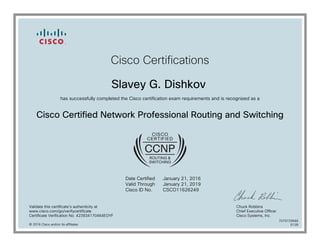 Cisco Certifications
Slavey G. Dishkov
has successfully completed the Cisco certification exam requirements and is recognized as a
Cisco Certified Network Professional Routing and Switching
Date Certified
Valid Through
Cisco ID No.
January 21, 2016
January 21, 2019
CSCO11626249
Validate this certificate's authenticity at
www.cisco.com/go/verifycertificate
Certificate Verification No. 423934170464EOYF
Chuck Robbins
Chief Executive Officer
Cisco Systems, Inc.
© 2016 Cisco and/or its affiliates
7079729948
0128
 