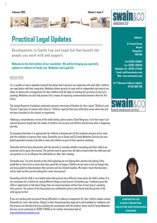 Developments in Family Law and Legal Aid that benefit the
people you work with and support.
Welcome to the third edition of our newsletter. We will be bringing you quarterly
updates in relation to Family Law, Mediation and Legal Aid.
Address:
3-5 South Street
Havant
Hampshire
PO9 1BU
Tel: 02392 492967
Fax: 02392 499349
Mediation Tel: 02392 474040
Email: mail@swainandco.com
Web: www.swainandco.com
24/7 Domestic Violence Helpline
07435 969 798
Business Name
Practical Legal Updates
February 2015 Volume 1, Issue 3
 
SAMANTHA LEE 
FAMILY MEDIATOR,        
SOLICITOR AND MANAGING 
PARTNER 
MEDIATION
For a number of years repeated research has shown that if parents can cooperate with each other, children
can cope better with their separation. Mediation allows parents to meet with an independent and neutral me-
diator to discuss the arrangements for their children with the hope of avoiding the acrimony of court pro-
ceedings. Mediation can also help parents find a means of improving communication between them for the
future.
The Joseph Rowntree Foundation undertook extensive interviews of families for their report "Children's and
Parents' Experience of contact after divorce". Children reported that more difficulties arose when they had
not been consulted on the contact arrangements.
Following a comprehensive review of the whole family justice system, David Norgrave, in his final report con-
sidered decisions should take the wishes of children into account and children should know what is happening
and why.
On occasions therefore it is appropriate for children to become part of the mediation process and to meet
with the mediator to express their views. Samantha Lee at Swain and Co Family Mediation Service has com-
pleted specialist training to be able to meet with children as part of their parents mediation.
Samantha will first have discussions with the parents to consider whether consulting with their child is ap-
propriate and to agree the process. The parents need to agree they will take on board what the child says and
not question or try to influence the child before or after their meeting.
Samantha says "we write directly to the child explaining we are helping their parents and asking if they
would like to meet to let us know what they would like to happen. Children do not want to feel as though they
are being asked to chose between their parents and have divided loyalties. We make it clear that decisions
will be made by their parents taking their views into account"
Consulting with the child is very helpful when both parents have different views about the child's wishes. It is
not uncommon for a child to be saying different things to each parent. Samantha says "mediation gives the
child an opportunity to talk about things they are concerned about without fear of worrying or upsetting
their parents. The content of the discussions are confidential and are only shared with the parents if the
child agrees to this".
If you are working with any parent facing difficulties in making arrangements for their children please contact
Samantha for more information. Subject to their financial position legal aid is still available for mediation and
the process can therefore be free including the consultation with the children. Swain and Co Family Mediation
Service can be contacted on 02392 474040 or for further information look at
www.whatisfamilymediation.com
 