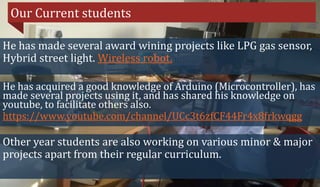 Our Current students
He has made several award wining projects like LPG gas sensor,
Hybrid street light. Wireless robot.
He has acquired a good knowledge of Arduino (Microcontroller), has
made several projects using it, and has shared his knowledge on
youtube, to facilitate others also.
https://www.youtube.com/channel/UCc3t6zfCF44Fr4x8frkwqgg
Other year students are also working on various minor & major
projects apart from their regular curriculum.
 