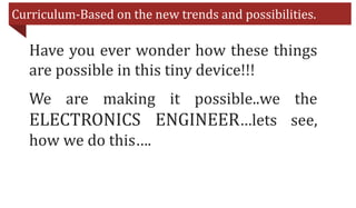Curriculum-Based on the new trends and possibilities.
Have you ever wonder how these things
are possible in this tiny device!!!
We are making it possible..we the
ELECTRONICS ENGINEER…lets see,
how we do this….
 
