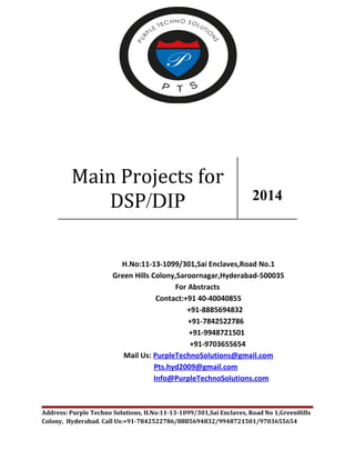 Main Projects for 
DSP/DIP 2014 
H.No:11-13-1099/301,Sai Enclaves,Road No.1 
Green Hills Colony,Saroornagar,Hyderabad-500035 
For Abstracts 
Contact:+91 40-40040855 
+91-8885694832 
+91-7842522786 
+91-9948721501 
+91-9703655654 
Mail Us: PurpleTechnoSolutions@gmail.com 
Pts.hyd2009@gmail.com 
Info@PurpleTechnoSolutions.com 
Address: Purple Techno Solutions, H.No:11-13-1099/301,Sai Enclaves, Road No 1,GreenHills 
Colony, Hyderabad. Call Us:+91-7842522786/8885694832/9948721501/9703655654 
 