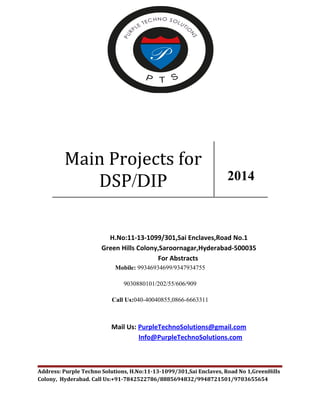 Main Projects for 
DSP/DIP 2014 
H.No:11-13-1099/301,Sai Enclaves,Road No.1 
Green Hills Colony,Saroornagar,Hyderabad-500035 
For Abstracts 
Mobile: 99346934699/9347934755 
9030880101/202/55/606/909 
Call Us:040-40040855,0866-6663311 
Mail Us: PurpleTechnoSolutions@gmail.com 
Info@PurpleTechnoSolutions.com 
Address: Purple Techno Solutions, H.No:11-13-1099/301,Sai Enclaves, Road No 1,GreenHills 
Colony, Hyderabad. Call Us:+91-7842522786/8885694832/9948721501/9703655654 
 