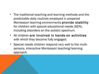 • The traditional teaching and learning methods and the
predictable daily routines employed in prepared
Montessori learning environments provide stability
for children with special educational needs (SEN),
including disorders on the autistic spectrum.
• All children are involved in hands-on activities
with which they become fully engaged.
• Special needs children respond very well to the multi-
sensory, interactive Montessori teaching/learning
approach.
 