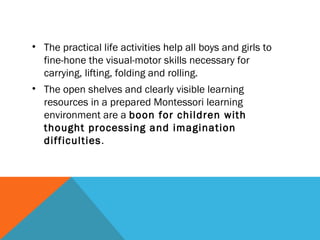 • The practical life activities help all boys and girls to
fine-hone the visual-motor skills necessary for
carrying, lifting, folding and rolling.
• The open shelves and clearly visible learning
resources in a prepared Montessori learning
environment are a boon for children with
thought processing and imagination
difficulties.
 