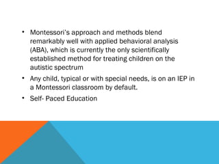 • Montessori’s approach and methods blend
remarkably well with applied behavioral analysis
(ABA), which is currently the only scientifically
established method for treating children on the
autistic spectrum
• Any child, typical or with special needs, is on an IEP in
a Montessori classroom by default.
• Self- Paced Education
 