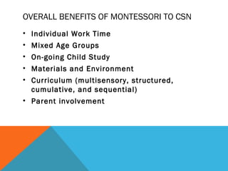 OVERALL BENEFITS OF MONTESSORI TO CSN
• Individual Work Time
• Mixed Age Groups
• On-going Child Study
• Materials and Environment
• Curriculum (multisensory, structured,
cumulative, and sequential)
• Parent involvement
 