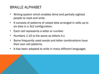 BRAILLE ALPHABET
• Writing system which enables blind and partially sighted
people to read and write.
• It consists of patterns of raised dots arranged in cells up to
six dots in a 3x2 configuration.
• Each cell represents a letter or number.
• Numbers 1-10 is the same as letters A-J.
• Some frequently used words and letter combinations have
their own cell patterns.
• It has been adapted to write in many different languages
 
