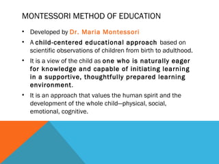 MONTESSORI METHOD OF EDUCATION
• Developed by Dr. Maria Montessori
• A child-centered educational approach based on
scientific observations of children from birth to adulthood.
• It is a view of the child as one who is naturally eager
for knowledge and capable of initiating learning
in a supportive, thoughtfully prepared learning
environment.
• It is an approach that values the human spirit and the
development of the whole child—physical, social,
emotional, cognitive.
 