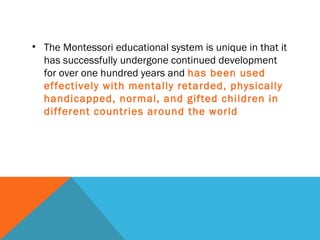 • The Montessori educational system is unique in that it
has successfully undergone continued development
for over one hundred years and has been used
effectively with mentally retarded, physically
handicapped, normal, and gifted children in
different countries around the world
 