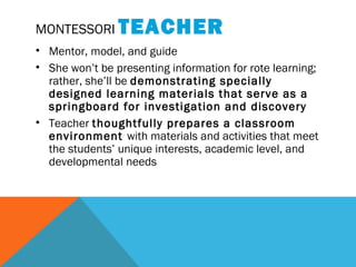 MONTESSORI TEACHER
• Mentor, model, and guide
• She won’t be presenting information for rote learning;
rather, she’ll be demonstrating specially
designed learning materials that serve as a
springboard for investigation and discovery
• Teacher thoughtfully prepares a classroom
environment with materials and activities that meet
the students’ unique interests, academic level, and
developmental needs
 