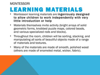 MONTESSORI
LEARNING MATERIALS
• Montessori learning materials are ingeniously designed
to allow children to work independently with very
little introduction or help
• Materials themselves invite activity (bright arrays of solid
geometric forms, knobbed puzzle maps, colored beads,
and various specialized rods and blocks).
• Throughout the room, children will be sorting, stacking, and
manipulating all sorts of beautiful objects made of a range
of materials and textures.
• Many of the materials are made of smooth, polished wood
(others are made of enameled metal, wicker, fabric).
 