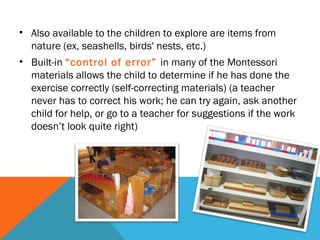 • Also available to the children to explore are items from
nature (ex, seashells, birds' nests, etc.)
• Built-in “control of error” in many of the Montessori
materials allows the child to determine if he has done the
exercise correctly (self-correcting materials) (a teacher
never has to correct his work; he can try again, ask another
child for help, or go to a teacher for suggestions if the work
doesn’t look quite right)
 