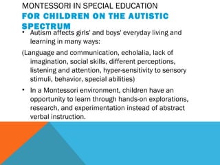 MONTESSORI IN SPECIAL EDUCATION
FOR CHILDREN ON THE AUTISTIC
SPECTRUM
• Autism affects girls' and boys' everyday living and
learning in many ways:
(Language and communication, echolalia, lack of
imagination, social skills, different perceptions,
listening and attention, hyper-sensitivity to sensory
stimuli, behavior, special abilities)
• In a Montessori environment, children have an
opportunity to learn through hands-on explorations,
research, and experimentation instead of abstract
verbal instruction.
 