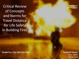 Critical Review
of Concepts
and Norms for
Travel Distance
for Life Safety
in Building Fires
Guided by: Prof. (Dr.) V.K. Paul Sanskriti Tiwary
II Sem MBEM
SPA New Delhi
Final Review
16th May 2013
 