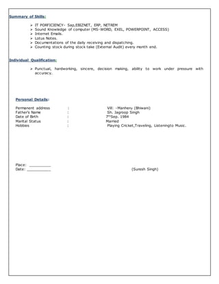 Summary of Skills:
 IT PORFICIENCY- Sap,EBIZNET, ERP, NETREM
 Sound Knowledge of computer (MS-WORD, EXEL, POWERPOINT, ACCESS)
 Internet Emails.
 Lotus Notes.
 Documentations of the daily receiving and dispatching.
 Counting stock during stock take (External Audit) every month end.
Individual Qualification:
 Punctual, hardworking, sincere, decision making, ability to work under pressure with
accuracy.
Personal Details:
Permanent address : Vill: -Manheru (Bhiwani)
Father’s Name : Sh. Jagroop Singh
Date of Birth : 7thSep. 1984
Marital Status : Married
Hobbies : Playing Cricket,Traveling, Listeningto Music.
Place: __________
Date: ___________ (Suresh Singh)
 