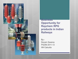 Business
Opportunity for
Raychem RPG
products in Indian
Railways
By:-
Devam Saxena
PGDM 2011-13
IIM Calcutta
 