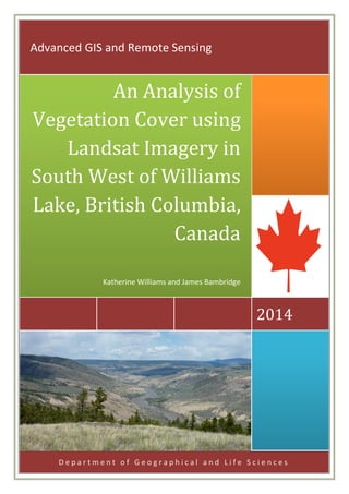 D e p a r t m e n t o f G e o g r a p h i c a l a n d L i f e S c i e n c e s
2014
An Analysis of
Vegetation Cover using
Landsat Imagery in
South West of Williams
Lake, British Columbia,
Canada
Katherine Williams and James Bambridge
Advanced GIS and Remote Sensing
 