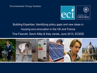 Environmental Change Institute

Building Expertise: Identifying policy gaps and new ideas in
housing eco-renovation in the UK and France
Tina Fawcett, Gavin Killip & Katy Janda, June 2013, ECEEE

 