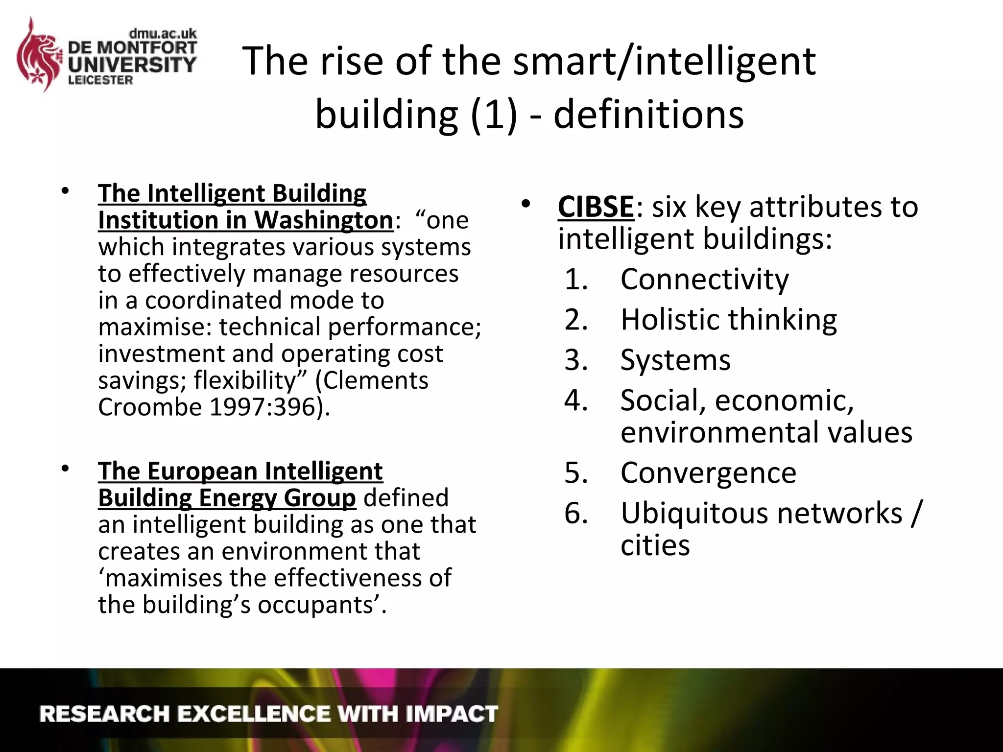 The rise of the smart/intelligent
building (1) - definitions
• The Intelligent Building
Institution in Washington: “one
which integrates various systems
to effectively manage resources
in a coordinated mode to
maximise: technical performance;
investment and operating cost
savings; flexibility” (Clements
Croombe 1997:396).
• The European Intelligent
Building Energy Group defined
an intelligent building as one that
creates an environment that
‘maximises the effectiveness of
the building’s occupants’.
• CIBSE: six key attributes to
intelligent buildings:
1. Connectivity
2. Holistic thinking
3. Systems
4. Social, economic,
environmental values
5. Convergence
6. Ubiquitous networks /
cities
 