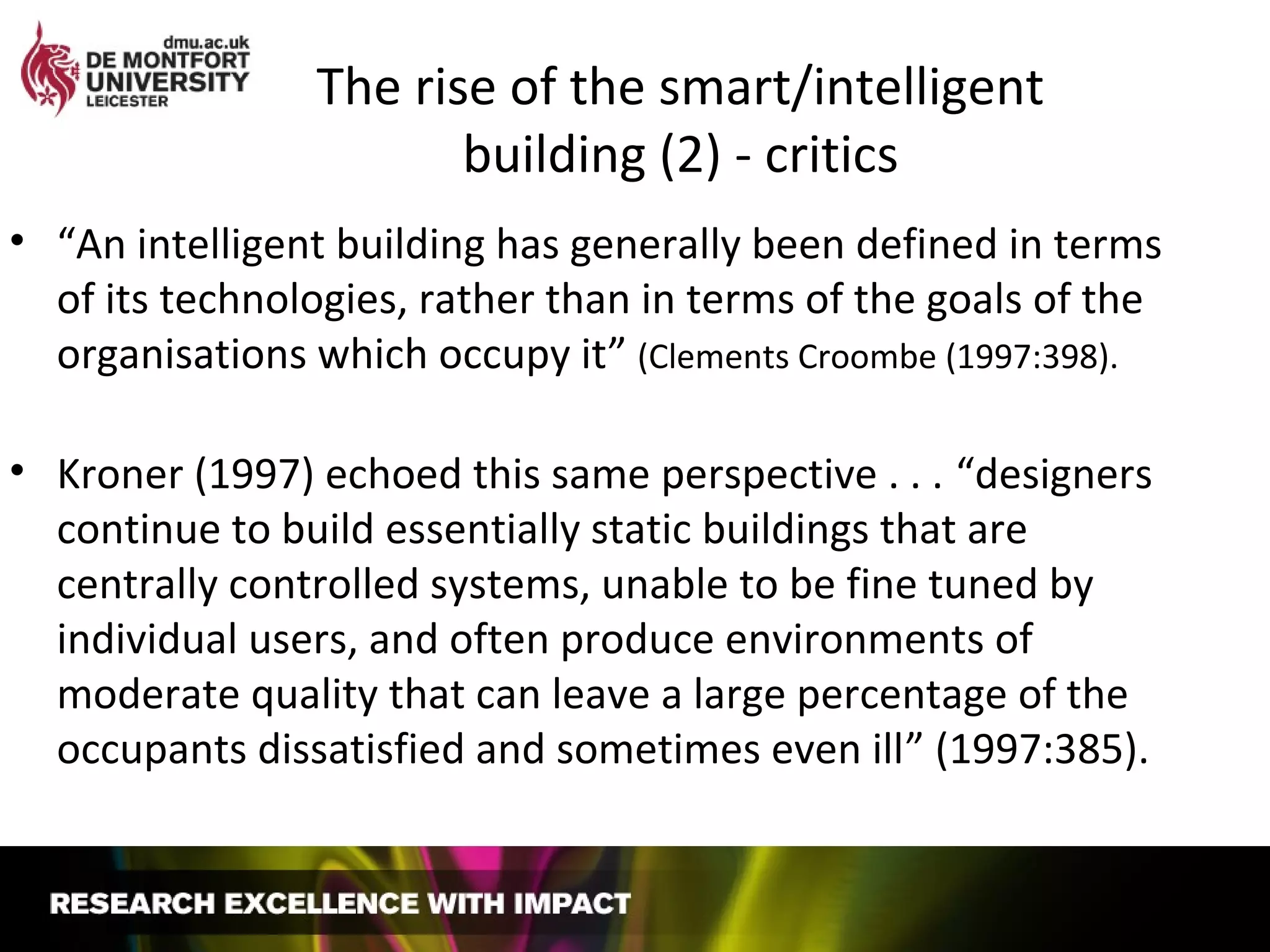 The rise of the smart/intelligent
building (2) - critics
• “An intelligent building has generally been defined in terms
of its technologies, rather than in terms of the goals of the
organisations which occupy it” (Clements Croombe (1997:398).
• Kroner (1997) echoed this same perspective . . . “designers
continue to build essentially static buildings that are
centrally controlled systems, unable to be fine tuned by
individual users, and often produce environments of
moderate quality that can leave a large percentage of the
occupants dissatisfied and sometimes even ill” (1997:385).
 