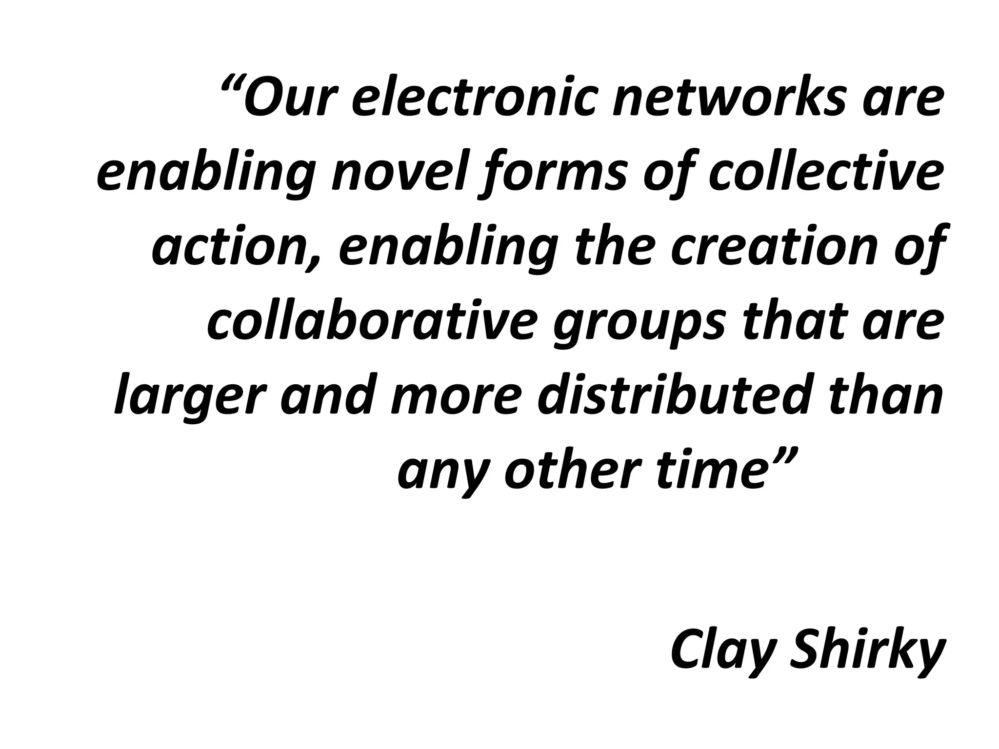 “Our electronic networks are
enabling novel forms of collective
action, enabling the creation of
collaborative groups that are
larger and more distributed than
any other time”
Clay Shirky
 