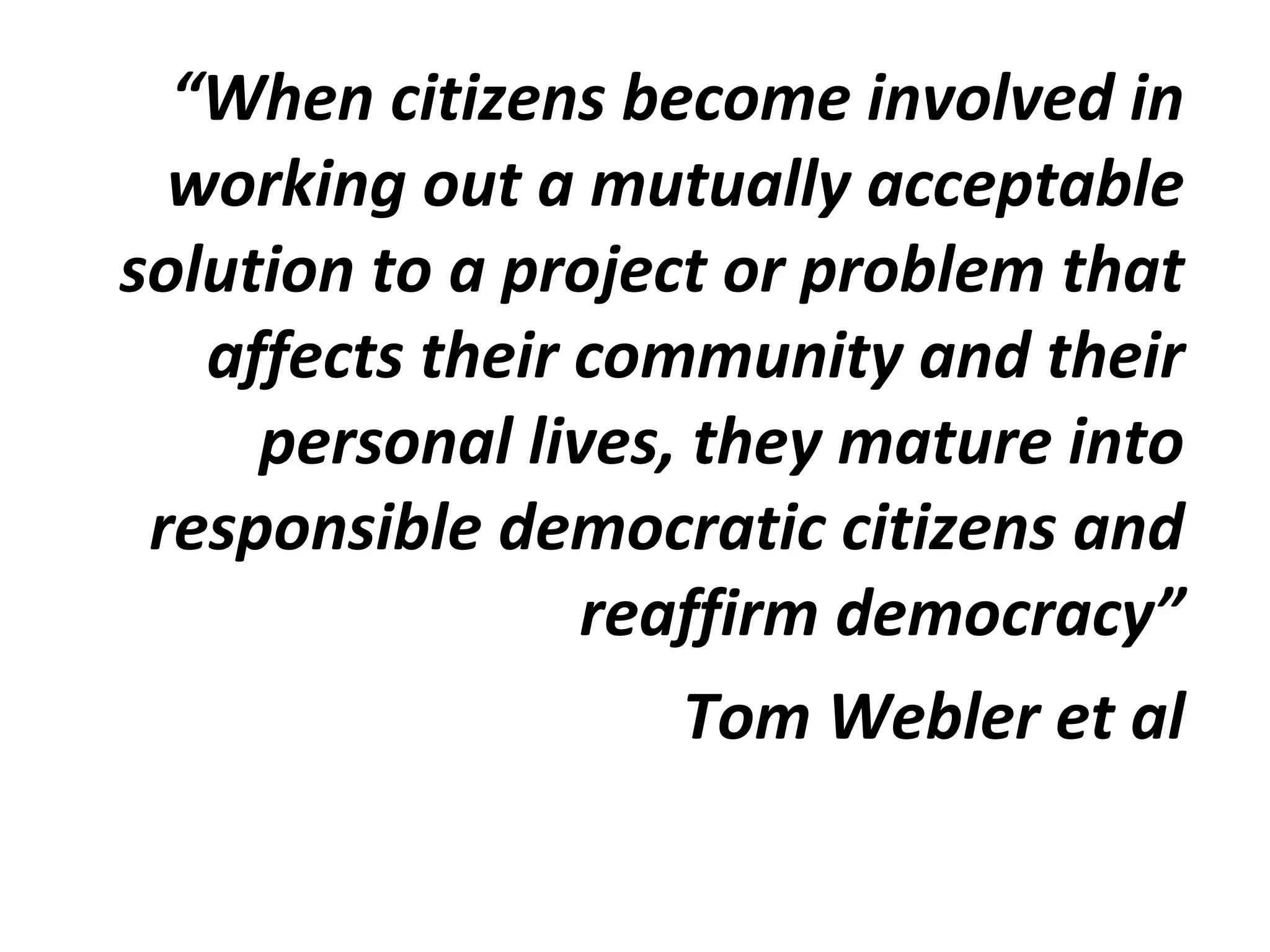 “When citizens become involved in
working out a mutually acceptable
solution to a project or problem that
affects their community and their
personal lives, they mature into
responsible democratic citizens and
reaffirm democracy”
Tom Webler et al
 