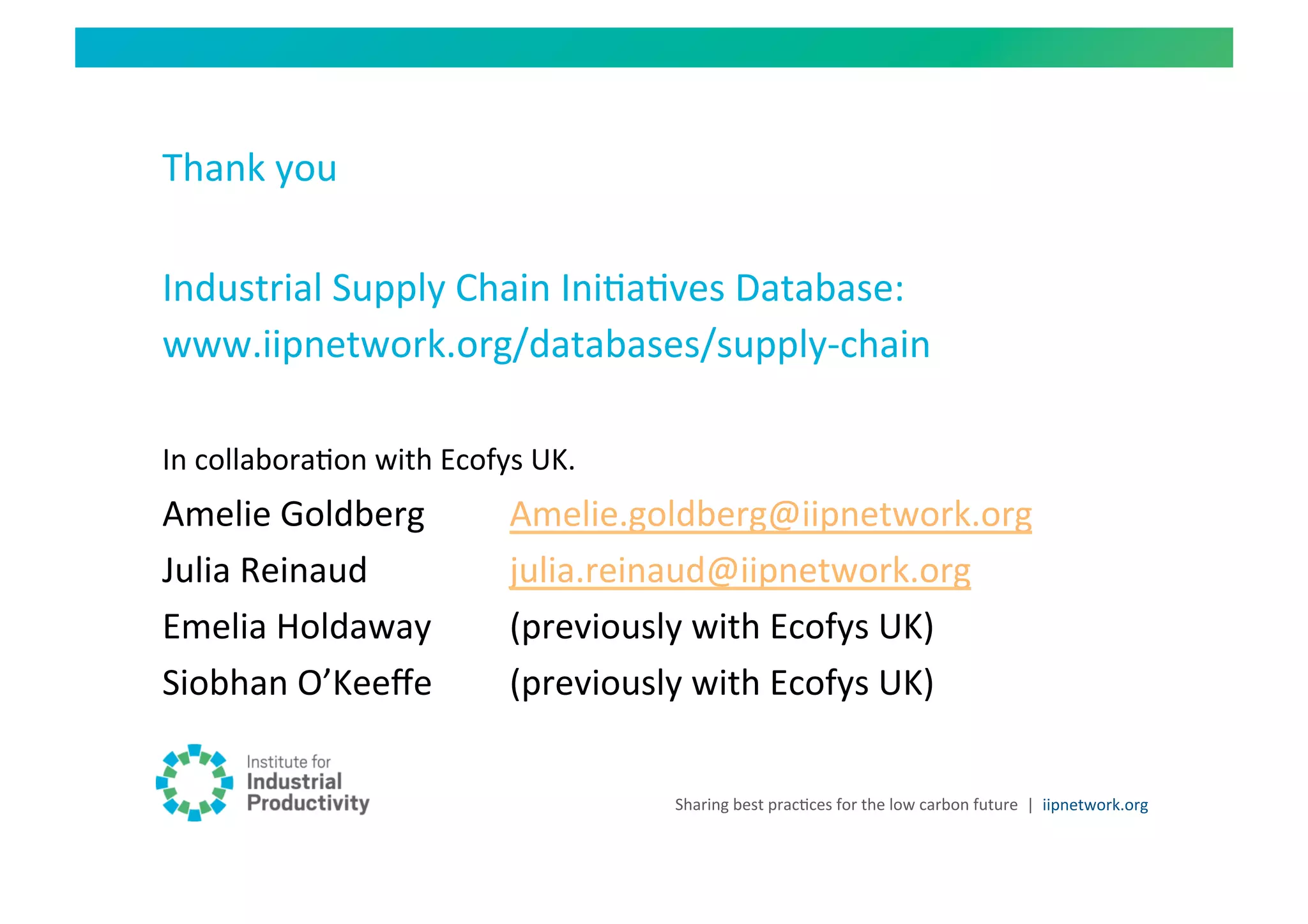 Thank	
  you	
  

Industrial	
  Supply	
  Chain	
  IniHaHves	
  Database:	
  
www.iipnetwork.org/databases/supply-­‐chain	
  

In	
  collaboraHon	
  with	
  Ecofys	
  UK.	
  
Amelie	
  Goldberg	
                 	
  Amelie.goldberg@iipnetwork.org	
  
Julia	
  Reinaud 	
                  	
  julia.reinaud@iipnetwork.org	
  	
  
Emelia	
  Holdaway                   	
  (previously	
  with	
  Ecofys	
  UK)	
  
Siobhan	
  O’Keeﬀe                   	
  (previously	
  with	
  Ecofys	
  UK)	
  

                                                   Sharing	
  best	
  pracHces	
  for	
  the	
  low	
  carbon	
  future	
   |	
  	
  iipnetwork.org	
  
 