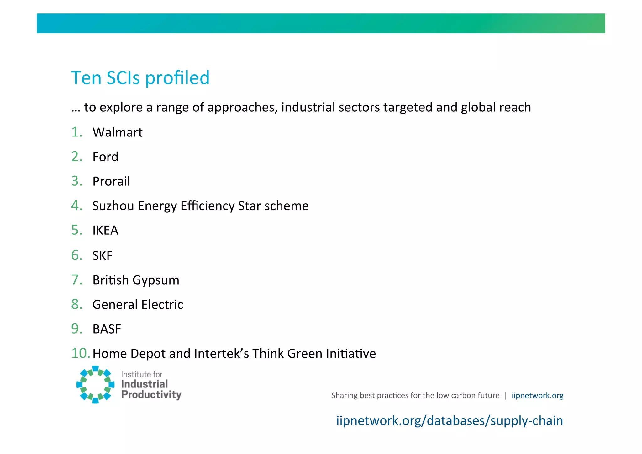 Ten	
  SCIs	
  proﬁled	
  
…	
  to	
  explore	
  a	
  range	
  of	
  approaches,	
  industrial	
  sectors	
  targeted	
  and	
  global	
  reach	
  
1.  Walmart	
  
2.  Ford	
  
3.  Prorail	
  
4.  Suzhou	
  Energy	
  Eﬃciency	
  Star	
  scheme	
  
5.  IKEA	
  	
  
6.  SKF	
  
7.  BriHsh	
  Gypsum	
  
8.  General	
  Electric	
  
9.  BASF	
  
10. Home	
  Depot	
  and	
  Intertek’s	
  Think	
  Green	
  IniHaHve	
  

                                                                   Sharing	
  best	
  pracHces	
  for	
  the	
  low	
  carbon	
  future	
   |	
  	
  iipnetwork.org	
  


                                                                     iipnetwork.org/databases/supply-­‐chain	
  
 