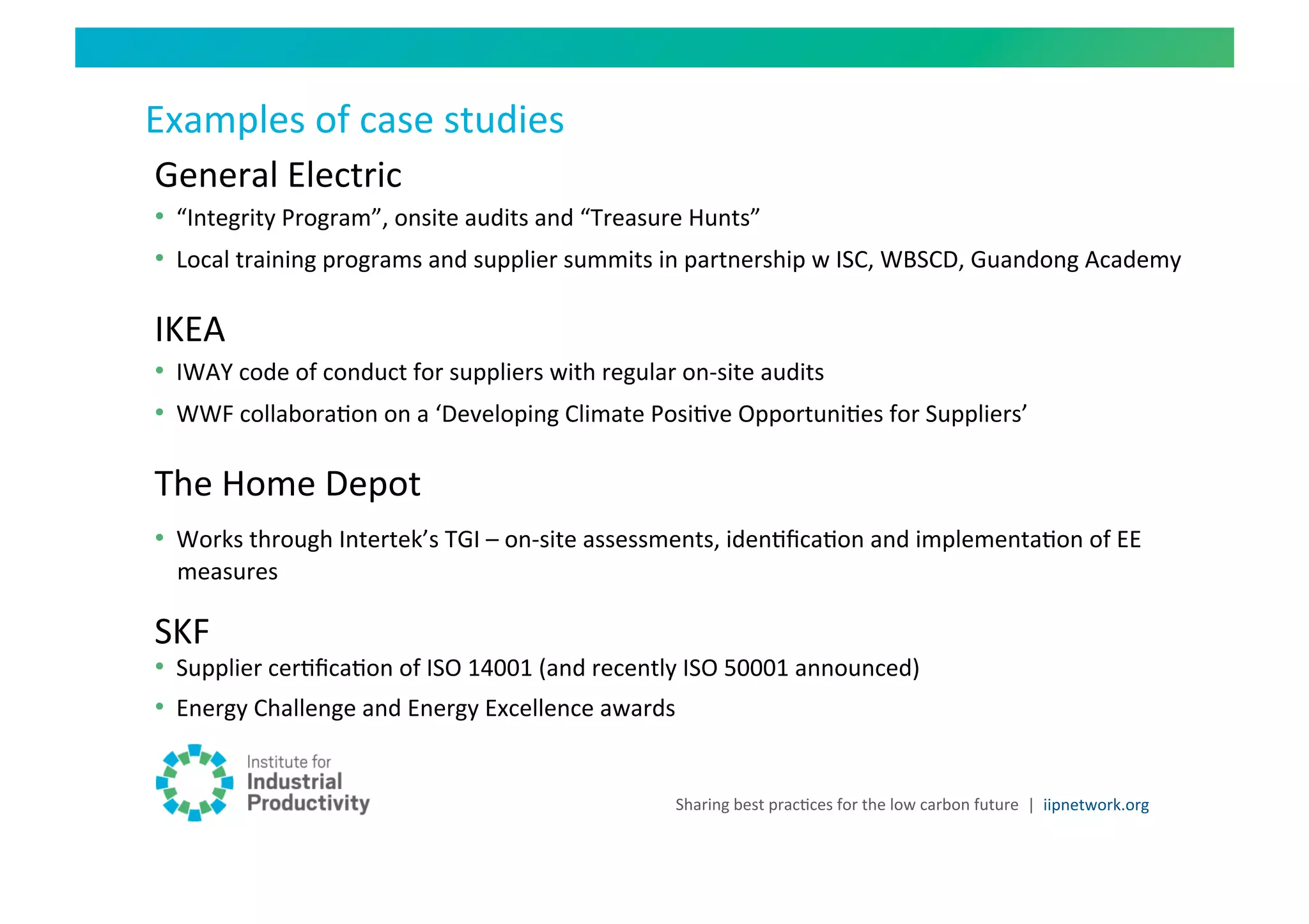 Examples	
  of	
  case	
  studies	
  
General	
  Electric	
  
•  “Integrity	
  Program”,	
  onsite	
  audits	
  and	
  “Treasure	
  Hunts”	
  
•  Local	
  training	
  programs	
  and	
  supplier	
  summits	
  in	
  partnership	
  w	
  ISC,	
  WBSCD,	
  Guandong	
  Academy	
  

IKEA	
  
•  IWAY	
  code	
  of	
  conduct	
  for	
  suppliers	
  with	
  regular	
  on-­‐site	
  audits	
  
•  WWF	
  collaboraHon	
  on	
  a	
  ‘Developing	
  Climate	
  PosiHve	
  OpportuniHes	
  for	
  Suppliers’	
  

The	
  Home	
  Depot	
  
•  Works	
  through	
  Intertek’s	
  TGI	
  –	
  on-­‐site	
  assessments,	
  idenHﬁcaHon	
  and	
  implementaHon	
  of	
  EE	
  
  measures	
  

SKF	
  
•  Supplier	
  cerHﬁcaHon	
  of	
  ISO	
  14001	
  (and	
  recently	
  ISO	
  50001	
  announced)	
  
•  Energy	
  Challenge	
  and	
  Energy	
  Excellence	
  awards	
  


                                                                    Sharing	
  best	
  pracHces	
  for	
  the	
  low	
  carbon	
  future	
   |	
  	
  iipnetwork.org	
  
 