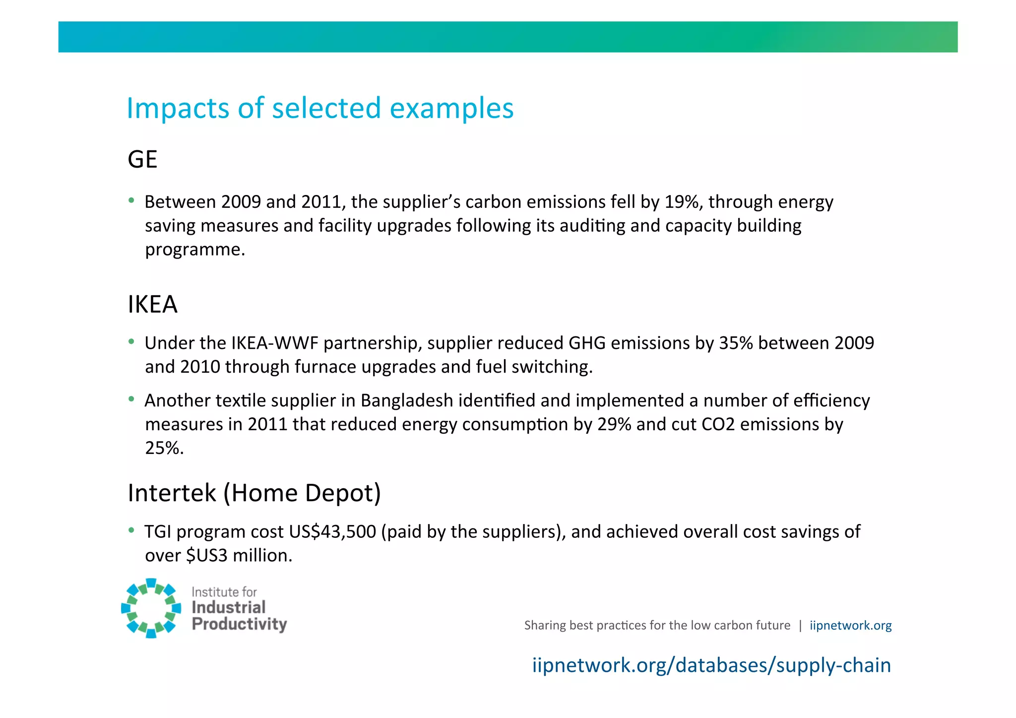 Impacts	
  of	
  selected	
  examples	
  
GE	
  
•  Between	
  2009	
  and	
  2011,	
  the	
  supplier’s	
  carbon	
  emissions	
  fell	
  by	
  19%,	
  through	
  energy	
  
   saving	
  measures	
  and	
  facility	
  upgrades	
  following	
  its	
  audiHng	
  and	
  capacity	
  building	
  
   programme.	
  	
  

IKEA	
  	
  
•  Under	
  the	
  IKEA-­‐WWF	
  partnership,	
  supplier	
  reduced	
  GHG	
  emissions	
  by	
  35%	
  between	
  2009	
  
   and	
  2010	
  through	
  furnace	
  upgrades	
  and	
  fuel	
  switching.	
  
•  Another	
  texHle	
  supplier	
  in	
  Bangladesh	
  idenHﬁed	
  and	
  implemented	
  a	
  number	
  of	
  eﬃciency	
  
   measures	
  in	
  2011	
  that	
  reduced	
  energy	
  consumpHon	
  by	
  29%	
  and	
  cut	
  CO2	
  emissions	
  by	
  
   25%.	
  

Intertek	
  (Home	
  Depot)	
  
•  TGI	
  program	
  cost	
  US$43,500	
  (paid	
  by	
  the	
  suppliers),	
  and	
  achieved	
  overall	
  cost	
  savings	
  of	
  
   over	
  $US3	
  million.	
  


                                                                        Sharing	
  best	
  pracHces	
  for	
  the	
  low	
  carbon	
  future	
   |	
  	
  iipnetwork.org	
  


                                                                          iipnetwork.org/databases/supply-­‐chain	
  
 