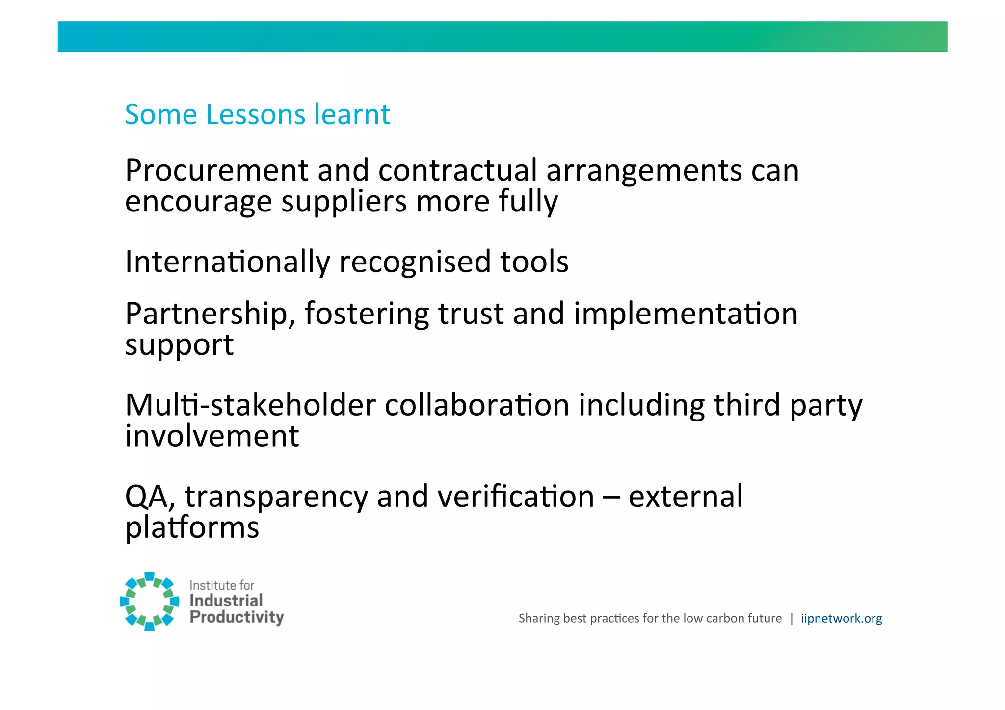 Some	
  Lessons	
  learnt	
  
Procurement	
  and	
  contractual	
  arrangements	
  can	
  
encourage	
  suppliers	
  more	
  fully	
  
InternaHonally	
  recognised	
  tools	
  
Partnership,	
  fostering	
  trust	
  and	
  implementaHon	
  
support	
  
MulH-­‐stakeholder	
  collaboraHon	
  including	
  third	
  party	
  
involvement	
  
QA,	
  transparency	
  and	
  veriﬁcaHon	
  –	
  external	
  
plaiorms	
  

                                      Sharing	
  best	
  pracHces	
  for	
  the	
  low	
  carbon	
  future	
   |	
  	
  iipnetwork.org	
  
 