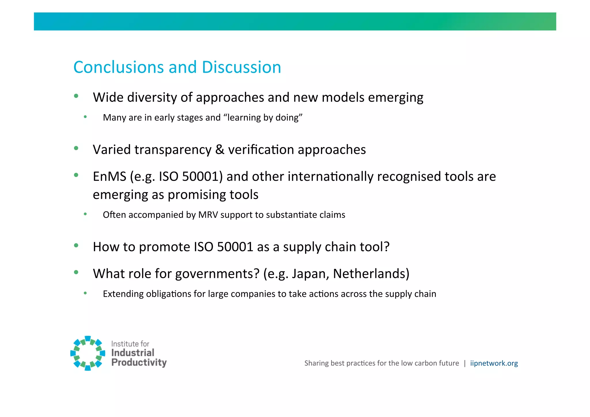 Conclusions	
  and	
  Discussion	
  
•  Wide	
  diversity	
  of	
  approaches	
  and	
  new	
  models	
  emerging	
  
  •      Many	
  are	
  in	
  early	
  stages	
  and	
  “learning	
  by	
  doing”	
  


•  Varied	
  transparency	
  &	
  veriﬁcaHon	
  approaches	
  
•  EnMS	
  (e.g.	
  ISO	
  50001)	
  and	
  other	
  internaHonally	
  recognised	
  tools	
  are	
  
       emerging	
  as	
  promising	
  tools	
  
  •      Ouen	
  accompanied	
  by	
  MRV	
  support	
  to	
  substanHate	
  claims	
  


•  How	
  to	
  promote	
  ISO	
  50001	
  as	
  a	
  supply	
  chain	
  tool?	
  	
  
•  What	
  role	
  for	
  governments?	
  (e.g.	
  Japan,	
  Netherlands)	
  
  •      Extending	
  obligaHons	
  for	
  large	
  companies	
  to	
  take	
  acHons	
  across	
  the	
  supply	
  chain	
  




                                                                                    Sharing	
  best	
  pracHces	
  for	
  the	
  low	
  carbon	
  future	
   |	
  	
  iipnetwork.org	
  
 