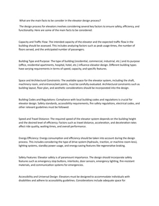 What are the main facts to be consider in the elevator design process?
The design process for elevators involves considering several key factors to ensure safety, efficiency, and
functionality. Here are some of the main facts to be considered:
Capacity and Traffic Flow: The intended capacity of the elevator and the expected traffic flow in the
building should be assessed. This includes analyzing factors such as peak usage times, the number of
floors served, and the anticipated number of passengers.
Building Type and Purpose: The type of building (residential, commercial, industrial, etc.) and its purpose
(office, residential apartments, hospital, hotel, etc.) influence elevator design. Different building types
have varying requirements in terms of speed, capacity, and specific features.
Space and Architectural Constraints: The available space for the elevator system, including the shaft,
machinery room, and entrance/exit points, must be carefully evaluated. Architectural constraints such as
building layout, floor plan, and aesthetic considerations should be incorporated into the design.
Building Codes and Regulations: Compliance with local building codes and regulations is crucial for
elevator design. Safety standards, accessibility requirements, fire safety regulations, electrical codes, and
other relevant guidelines must be followed.
Speed and Travel Distance: The required speed of the elevator system depends on the building height
and the desired level of efficiency. Factors such as travel distance, acceleration, and deceleration rates
affect ride quality, waiting times, and overall performance.
Energy Efficiency: Energy consumption and efficiency should be taken into account during the design
process. This includes considering the type of drive system (hydraulic, traction, or machine-room-less),
lighting systems, standby power usage, and energy-saving features like regenerative braking.
Safety Features: Elevator safety is of paramount importance. The design should incorporate safety
features such as emergency stop buttons, interlocks, door sensors, emergency lighting, fire-resistant
materials, and communication systems for emergencies.
Accessibility and Universal Design: Elevators must be designed to accommodate individuals with
disabilities and adhere to accessibility guidelines. Considerations include adequate space for
 