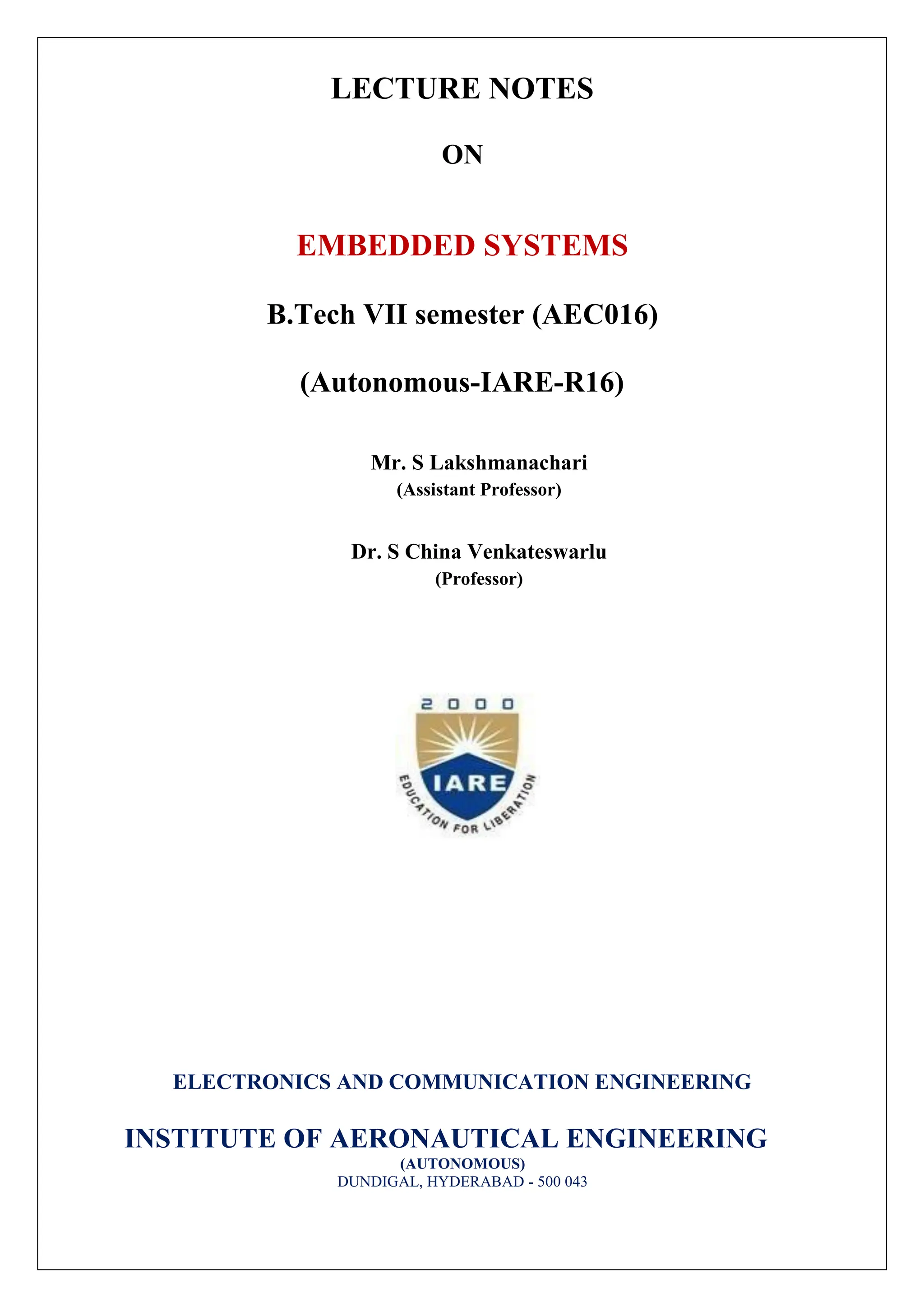 LECTURE NOTES
ON
EMBEDDED SYSTEMS
B.Tech VII semester (AEC016)
(Autonomous-IARE-R16)
Mr. S Lakshmanachari
(Assistant Professor)
Dr. S China Venkateswarlu
(Professor)
ELECTRONICS AND COMMUNICATION ENGINEERING
INSTITUTE OF AERONAUTICAL ENGINEERING
(AUTONOMOUS)
DUNDIGAL, HYDERABAD - 500 043
 