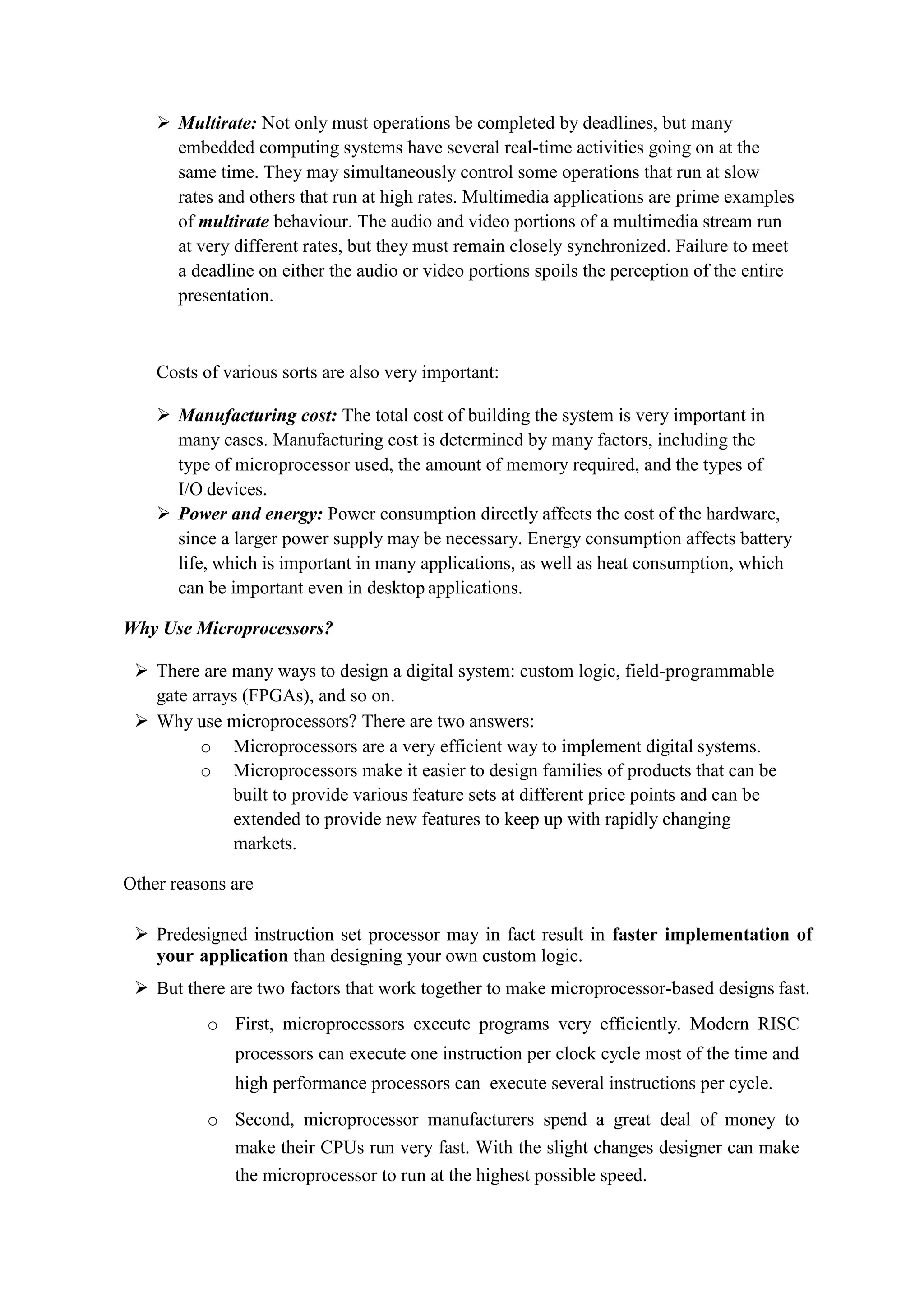  Multirate: Not only must operations be completed by deadlines, but many
embedded computing systems have several real-time activities going on at the
same time. They may simultaneously control some operations that run at slow
rates and others that run at high rates. Multimedia applications are prime examples
of multirate behaviour. The audio and video portions of a multimedia stream run
at very different rates, but they must remain closely synchronized. Failure to meet
a deadline on either the audio or video portions spoils the perception of the entire
presentation.
Costs of various sorts are also very important:
 Manufacturing cost: The total cost of building the system is very important in
many cases. Manufacturing cost is determined by many factors, including the
type of microprocessor used, the amount of memory required, and the types of
I/O devices.
 Power and energy: Power consumption directly affects the cost of the hardware,
since a larger power supply may be necessary. Energy consumption affects battery
life, which is important in many applications, as well as heat consumption, which
can be important even in desktop applications.
Why Use Microprocessors?
 There are many ways to design a digital system: custom logic, field-programmable
gate arrays (FPGAs), and so on.
 Why use microprocessors? There are two answers:
o Microprocessors are a very efficient way to implement digital systems.
o Microprocessors make it easier to design families of products that can be
built to provide various feature sets at different price points and can be
extended to provide new features to keep up with rapidly changing
markets.
Other reasons are
 Predesigned instruction set processor may in fact result in faster implementation of
your application than designing your own custom logic.
 But there are two factors that work together to make microprocessor-based designs fast.
o First, microprocessors execute programs very efficiently. Modern RISC
processors can execute one instruction per clock cycle most of the time and
high performance processors can execute several instructions per cycle.
o Second, microprocessor manufacturers spend a great deal of money to
make their CPUs run very fast. With the slight changes designer can make
the microprocessor to run at the highest possible speed.
 