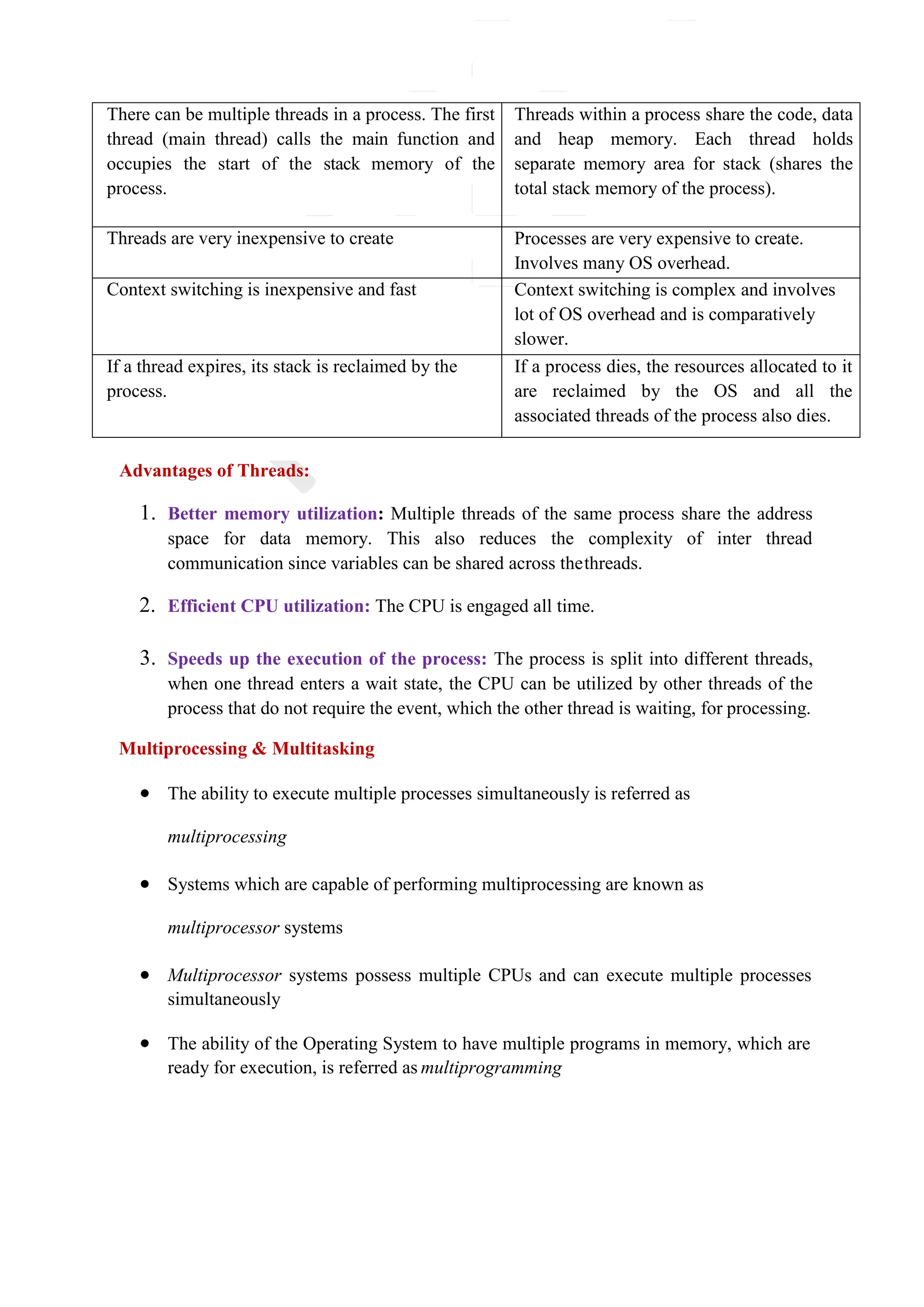 There can be multiple threads in a process. The first
thread (main thread) calls the main function and
occupies the start of the stack memory of the
process.
Threads within a process share the code, data
and heap memory. Each thread holds
separate memory area for stack (shares the
total stack memory of the process).
Threads are very inexpensive to create Processes are very expensive to create.
Involves many OS overhead.
Context switching is inexpensive and fast Context switching is complex and involves
lot of OS overhead and is comparatively
slower.
If a thread expires, its stack is reclaimed by the
process.
If a process dies, the resources allocated to it
are reclaimed by the OS and all the
associated threads of the process also dies.
Advantages of Threads:
1. Better memory utilization: Multiple threads of the same process share the address
space for data memory. This also reduces the complexity of inter thread
communication since variables can be shared across thethreads.
2. Efficient CPU utilization: The CPU is engaged all time.
3. Speeds up the execution of the process: The process is split into different threads,
when one thread enters a wait state, the CPU can be utilized by other threads of the
process that do not require the event, which the other thread is waiting, for processing.
Multiprocessing & Multitasking
 The ability to execute multiple processes simultaneously is referred as
multiprocessing
 Systems which are capable of performing multiprocessing are known as
multiprocessor systems
 Multiprocessor systems possess multiple CPUs and can execute multiple processes
simultaneously
 The ability of the Operating System to have multiple programs in memory, which are
ready for execution, is referred as multiprogramming
 